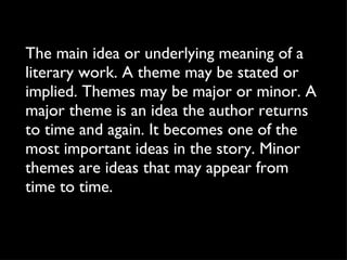 The main idea or underlying meaning of a literary work. A theme may be stated or implied. Themes may be major or minor. A major theme is an idea the author returns to time and again. It becomes one of the most important ideas in the story. Minor themes are ideas that may appear from time to time. 