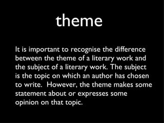 theme It is important to recognise the difference between the theme of a literary work and the subject of a literary work. The subject is the topic on which an author has chosen to write.  However, the theme makes some statement about or expresses some opinion on that topic.  