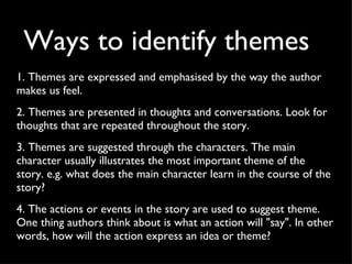 Ways to identify themes 1. Themes are expressed and emphasised by the way the author makes us feel.  2. Themes are presented in thoughts and conversations. Look for thoughts that are repeated throughout the story. 3. Themes are suggested through the characters. The main character usually illustrates the most important theme of the story. e.g. what does the main character learn in the course of the story? 4. The actions or events in the story are used to suggest theme. One thing authors think about is what an action will "say". In other words, how will the action express an idea or theme? 