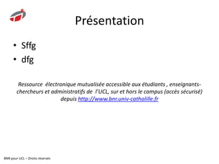 PrésentationLe plus grand corpus scientifique et technique en langue française11 thématiques49 unités documentairesPlus de 4 000 articlesUn comité de veille scientifique et plus de 3 000 auteurs de renomVeille et actualités : tendances, innovations et nouveaux produits pour l’industrie, newsletterRessource  électronique mutualisée accessible aux étudiants , enseignants-chercheurs et administratifs de  l’UCL, sur et hors le campus (accès sécurisé) depuis http://www.bnr.univ-catholille.frBNR pour UCL – Droits réservés