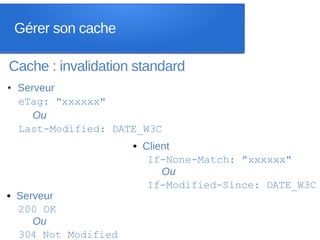 Gérer son cache

Cache : invalidation standard
●   Serveur
    eTag: "xxxxxx"
       Ou
    Last-Modified: DATE_W3C
                      • Client
                         If-None-Match: "xxxxxx"
                            Ou
                         If-Modified-Since: DATE_W3C
• Serveur
  200 OK
     Ou
  304 Not Modified
 