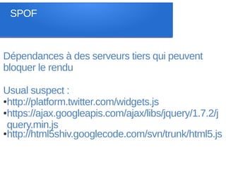 SPOF



Dépendances à des serveurs tiers qui peuvent
bloquer le rendu

Usual suspect :
●http://platform.twitter.com/widgets.js

●https://ajax.googleapis.com/ajax/libs/jquery/1.7.2/j

 query.min.js
●http://html5shiv.googlecode.com/svn/trunk/html5.js
 