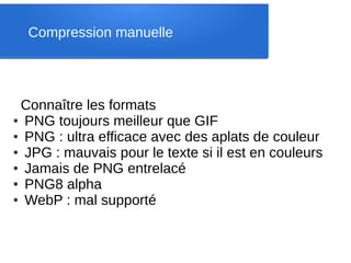 Compression manuelle




 Connaître les formats
● PNG toujours meilleur que GIF

● PNG : ultra efficace avec des aplats de couleur

● JPG : mauvais pour le texte si il est en couleurs

● Jamais de PNG entrelacé

● PNG8 alpha

● WebP : mal supporté
 