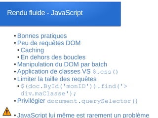 Rendu fluide - JavaScript


  ● Bonnes pratiques
  ● Peu de requêtes DOM

    ● Caching

    ● En dehors des boucles

  ● Manipulation du DOM par batch

  ● Application de classes VS $.css()

  ● Limiter la taille des requêtes

    ● $(doc.ById('monID')).find('>

      div.maClasse');
  ● Privilégier document.querySelector()




  ●   JavaScript lui même est rarement un problème
 