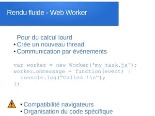 Rendu fluide - Web Worker


    Pour du calcul lourd
  ● Crée un nouveau thread

  ● Communication par événements




  var worker = new Worker('my_task.js');
  worker.onmessage = function(event) {
     console.log("Called !n");
  };


    ● Compatibilité navigateurs
    ● Organisation du code spécifique
 