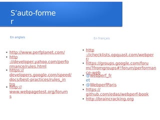 S’auto-forme
    r
    En anglais                            En français


                                   ●   http
●   http://www.perfplanet.com/
                                       ://checklists.opquast.com/webper
●   http
                                       f/
    ://developer.yahoo.com/perfo   ●   https://groups.google.com/foru
    rmance/rules.html                  m/?fromgroups#!forum/performan
●   https://
                                       ce-web
    developers.google.com/speed/   ●   @webperf_fr
    docs/best-practices/rules_in       et
    tro                            ●   @WebperfParis
●   http://                        ●   https://
    www.webpagetest.org/forum
                                       github.com/edas/webperf-book
    s                              ●   http://braincracking.org
 