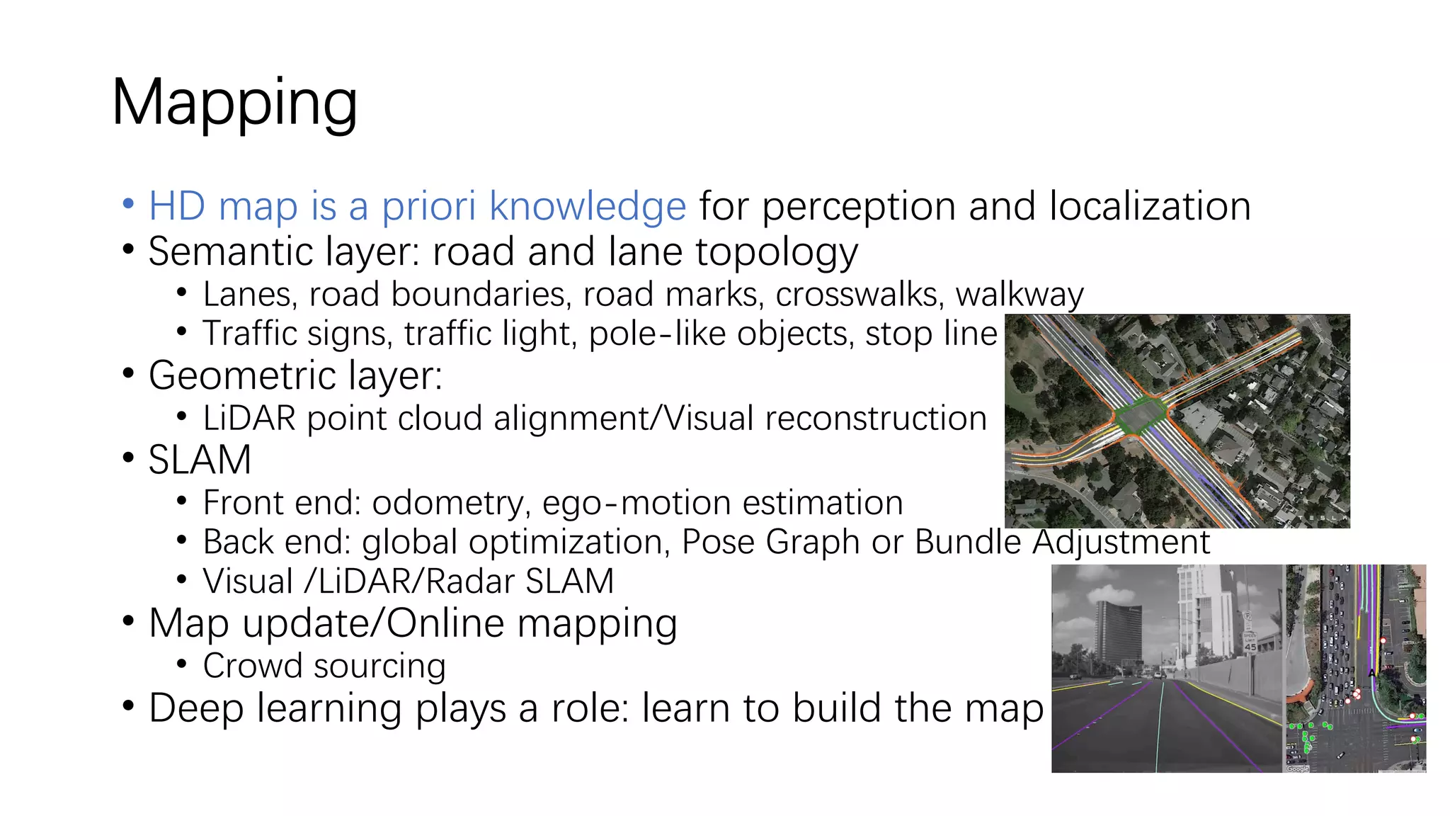 Mapping
• HD map is a priori knowledge for perception and localization
• Semantic layer: road and lane topology
• Lanes, road boundaries, road marks, crosswalks, walkway
• Traffic signs, traffic light, pole-like objects, stop line
• Geometric layer:
• LiDAR point cloud alignment/Visual reconstruction
• SLAM
• Front end: odometry, ego-motion estimation
• Back end: global optimization, Pose Graph or Bundle Adjustment
• Visual /LiDAR/Radar SLAM
• Map update/Online mapping
• Crowd sourcing
• Deep learning plays a role: learn to build the map
 
