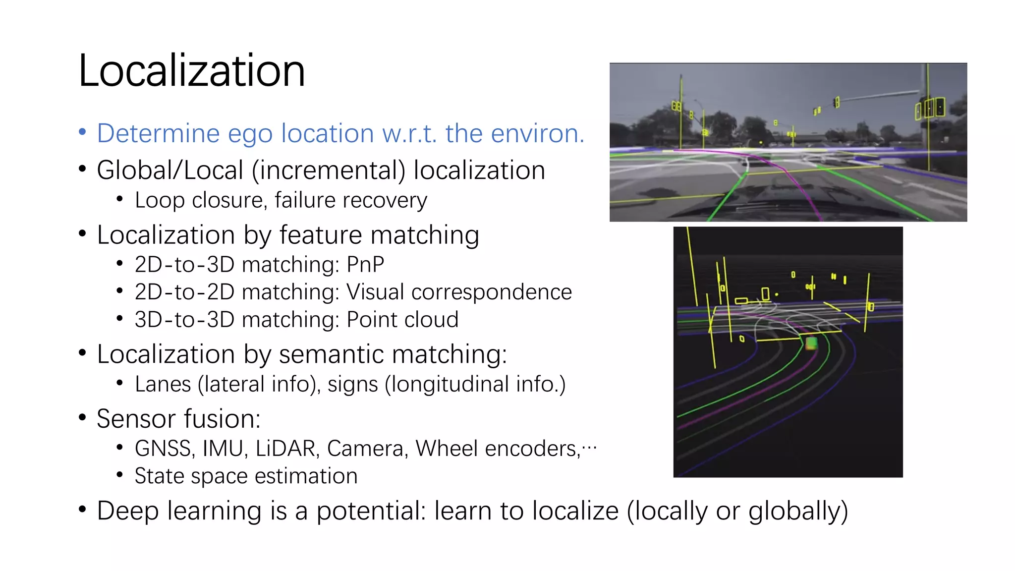 Localization
• Determine ego location w.r.t. the environ.
• Global/Local (incremental) localization
• Loop closure, failure recovery
• Localization by feature matching
• 2D-to-3D matching: PnP
• 2D-to-2D matching: Visual correspondence
• 3D-to-3D matching: Point cloud
• Localization by semantic matching:
• Lanes (lateral info), signs (longitudinal info.)
• Sensor fusion:
• GNSS, IMU, LiDAR, Camera, Wheel encoders,…
• State space estimation
• Deep learning is a potential: learn to localize (locally or globally)
 