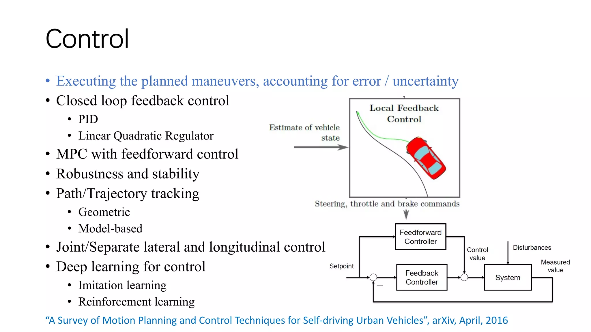 Control
• Executing the planned maneuvers, accounting for error / uncertainty
• Closed loop feedback control
• PID
• Linear Quadratic Regulator
• MPC with feedforward control
• Robustness and stability
• Path/Trajectory tracking
• Geometric
• Model-based
• Joint/Separate lateral and longitudinal control
• Deep learning for control
• Imitation learning
• Reinforcement learning
“A Survey of Motion Planning and Control Techniques for Self-driving Urban Vehicles”, arXiv, April, 2016
 
