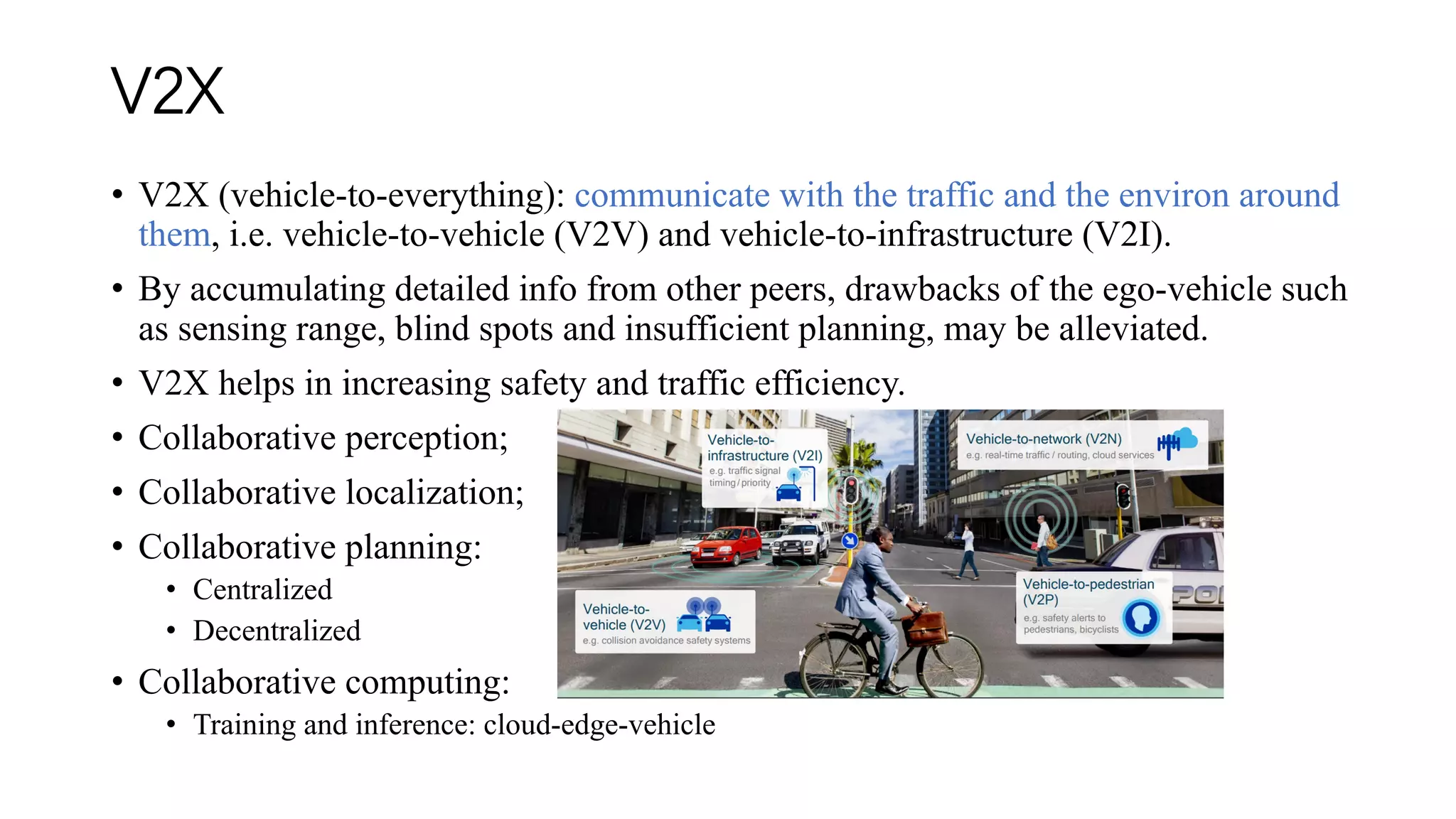 V2X
• V2X (vehicle-to-everything): communicate with the traffic and the environ around
them, i.e. vehicle-to-vehicle (V2V) and vehicle-to-infrastructure (V2I).
• By accumulating detailed info from other peers, drawbacks of the ego-vehicle such
as sensing range, blind spots and insufficient planning, may be alleviated.
• V2X helps in increasing safety and traffic efficiency.
• Collaborative perception;
• Collaborative localization;
• Collaborative planning:
• Centralized
• Decentralized
• Collaborative computing:
• Training and inference: cloud-edge-vehicle
 