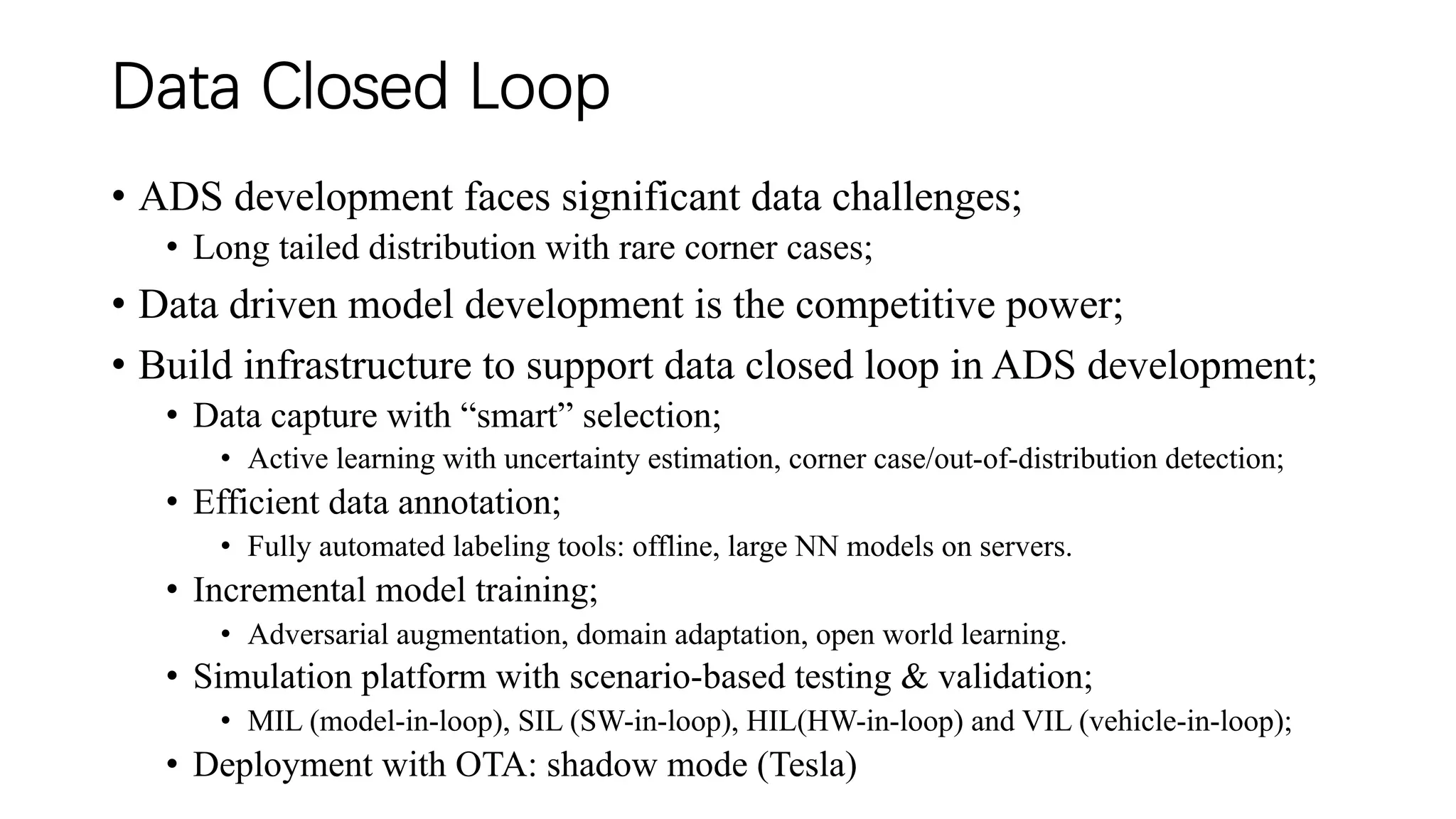Data Closed Loop
• ADS development faces significant data challenges;
• Long tailed distribution with rare corner cases;
• Data driven model development is the competitive power;
• Build infrastructure to support data closed loop in ADS development;
• Data capture with “smart” selection;
• Active learning with uncertainty estimation, corner case/out-of-distribution detection;
• Efficient data annotation;
• Fully automated labeling tools: offline, large NN models on servers.
• Incremental model training;
• Adversarial augmentation, domain adaptation, open world learning.
• Simulation platform with scenario-based testing & validation;
• MIL (model-in-loop), SIL (SW-in-loop), HIL(HW-in-loop) and VIL (vehicle-in-loop);
• Deployment with OTA: shadow mode (Tesla)
 