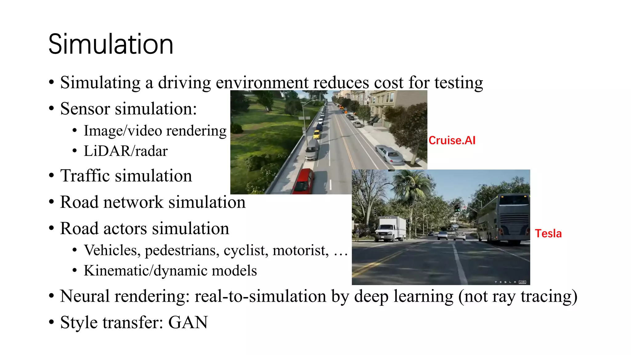 Simulation
• Simulating a driving environment reduces cost for testing
• Sensor simulation:
• Image/video rendering
• LiDAR/radar
• Traffic simulation
• Road network simulation
• Road actors simulation
• Vehicles, pedestrians, cyclist, motorist, …
• Kinematic/dynamic models
• Neural rendering: real-to-simulation by deep learning (not ray tracing)
• Style transfer: GAN
Cruise.AI
Tesla
 