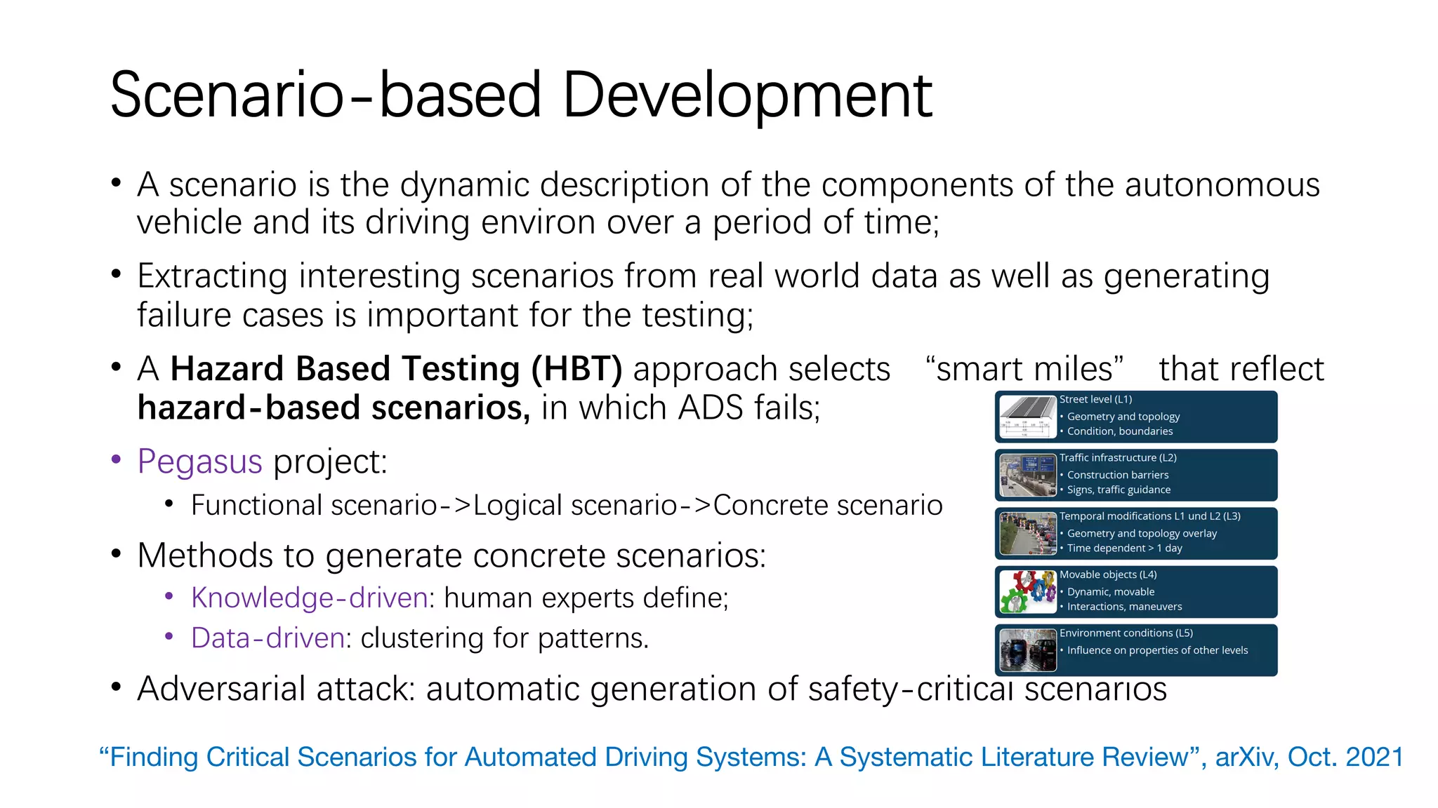 Scenario-based Development
• A scenario is the dynamic description of the components of the autonomous
vehicle and its driving environ over a period of time;
• Extracting interesting scenarios from real world data as well as generating
failure cases is important for the testing;
• A Hazard Based Testing (HBT) approach selects “smart miles” that reflect
hazard-based scenarios, in which ADS fails;
• Pegasus project:
• Functional scenario->Logical scenario->Concrete scenario
• Methods to generate concrete scenarios:
• Knowledge-driven: human experts define;
• Data-driven: clustering for patterns.
• Adversarial attack: automatic generation of safety-critical scenarios
“Finding Critical Scenarios for Automated Driving Systems: A Systematic Literature Review”, arXiv, Oct. 2021
 