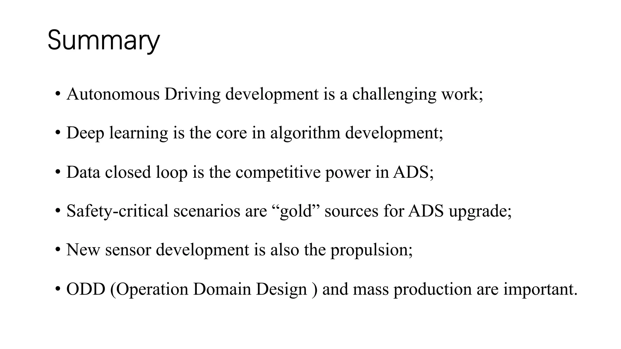 Summary
• Autonomous Driving development is a challenging work;
• Deep learning is the core in algorithm development;
• Data closed loop is the competitive power in ADS;
• Safety-critical scenarios are “gold” sources for ADS upgrade;
• New sensor development is also the propulsion;
• ODD (Operation Domain Design ) and mass production are important.
 