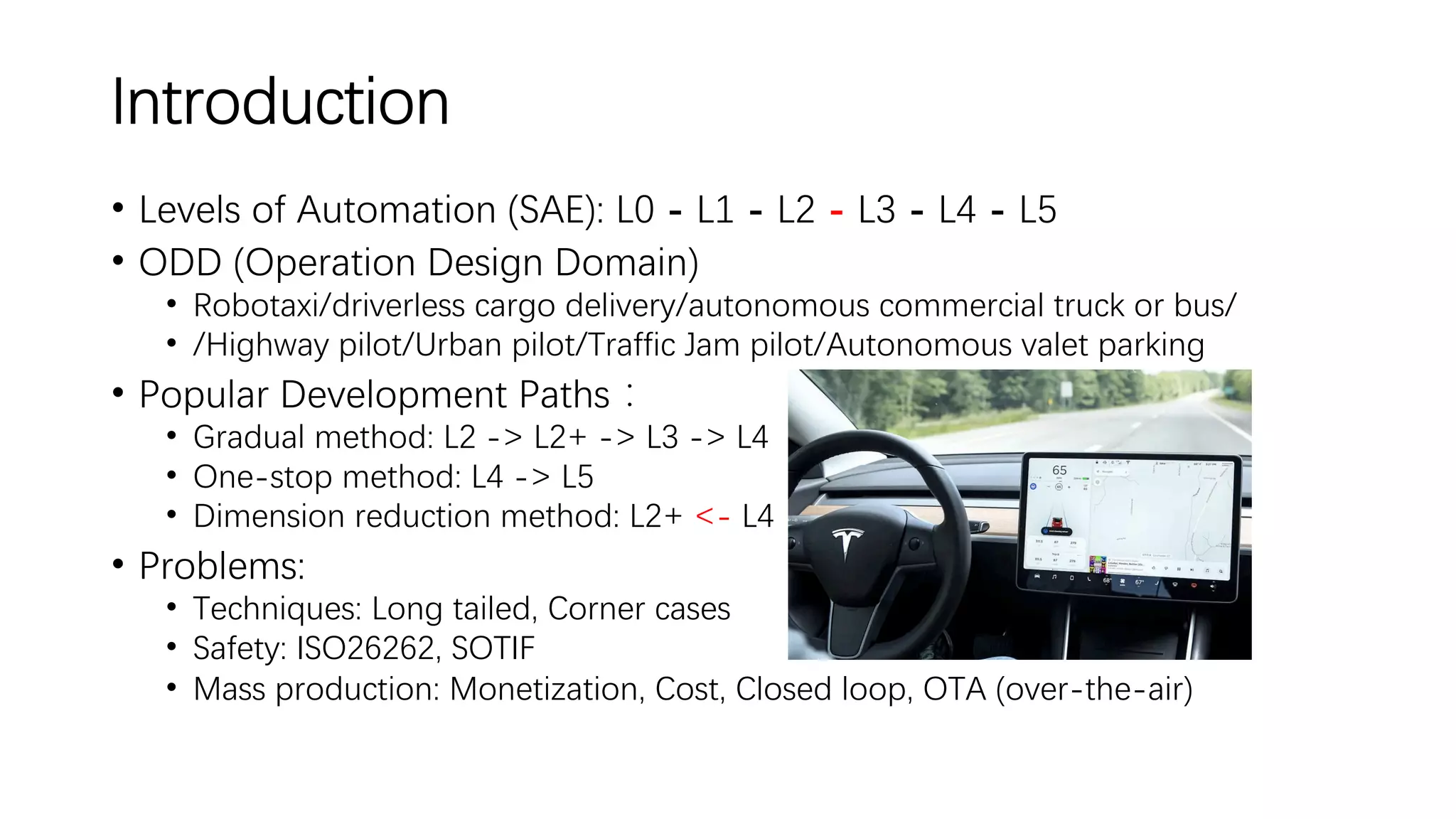 Introduction
• Levels of Automation (SAE): L0 - L1 - L2 - L3 - L4 - L5
• ODD (Operation Design Domain)
• Robotaxi/driverless cargo delivery/autonomous commercial truck or bus/
• /Highway pilot/Urban pilot/Traffic Jam pilot/Autonomous valet parking
• Popular Development Paths：
• Gradual method: L2 -> L2+ -> L3 -> L4
• One-stop method: L4 -> L5
• Dimension reduction method: L2+ <- L4
• Problems:
• Techniques: Long tailed, Corner cases
• Safety: ISO26262, SOTIF
• Mass production: Monetization, Cost, Closed loop, OTA (over-the-air)
 