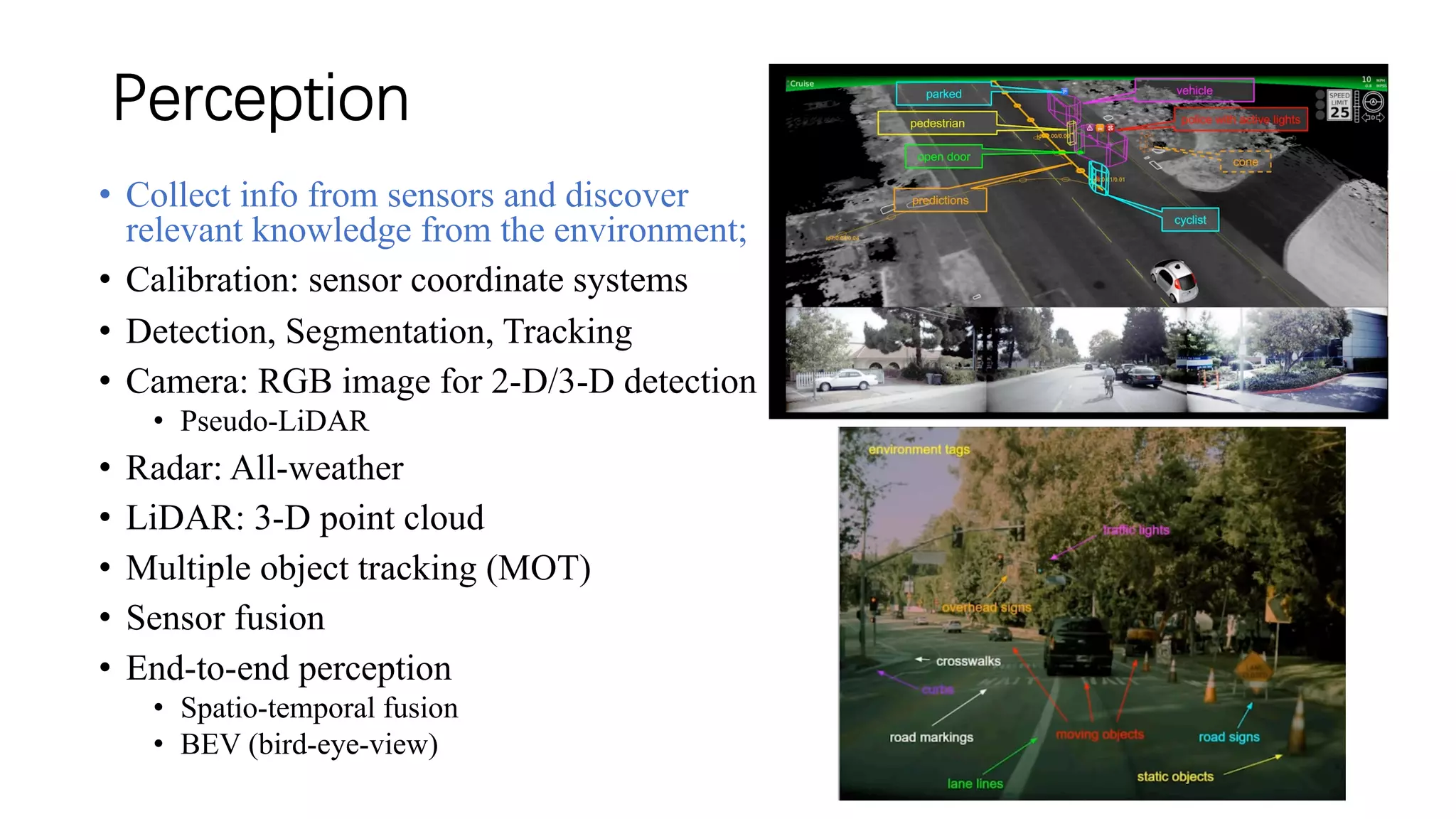 Perception
• Collect info from sensors and discover
relevant knowledge from the environment;
• Calibration: sensor coordinate systems
• Detection, Segmentation, Tracking
• Camera: RGB image for 2-D/3-D detection
• Pseudo-LiDAR
• Radar: All-weather
• LiDAR: 3-D point cloud
• Multiple object tracking (MOT)
• Sensor fusion
• End-to-end perception
• Spatio-temporal fusion
• BEV (bird-eye-view)
 