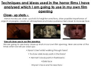 Techniques and ideas used in the horror films I have
 analysed which I am going to use in my own film
                    opening
  Close- up shots –
   Horror movies use close- up shots to heighten emotions, show possible importance of
objects or people, create an atmosphere and make audience feel closer to increase fear.




   Uses of close-ups in our film opening-
  We are going to use many close-up shots in our own film opening. Here are some of the
  times when we will use close-ups-
                        • Nyran’s feet whilst walking through forest
                          • To show dolls body parts in the forest
                           • Hannah’s body parts in flashbacks
                                        •Dolls face
                             •Nyran’s face and his reactions
 