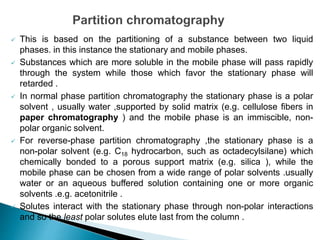  This is based on the partitioning of a substance between two liquid
phases. in this instance the stationary and mobile phases.
 Substances which are more soluble in the mobile phase will pass rapidly
through the system while those which favor the stationary phase will
retarded .
 In normal phase partition chromatography the stationary phase is a polar
solvent , usually water ,supported by solid matrix (e.g. cellulose fibers in
paper chromatography ) and the mobile phase is an immiscible, non-
polar organic solvent.
 For reverse-phase partition chromatography ,the stationary phase is a
non-polar solvent (e.g. C18 hydrocarbon, such as octadecylsilane) which
chemically bonded to a porous support matrix (e.g. silica ), while the
mobile phase can be chosen from a wide range of polar solvents .usually
water or an aqueous buffered solution containing one or more organic
solvents .e.g. acetonitrile .
 Solutes interact with the stationary phase through non-polar interactions
and so the least polar solutes elute last from the column .
 
