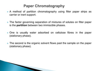  A method of partition chromatography using filter paper strips as
carrier or inert support.
 The factor governing separation of mixtures of solutes on filter paper
is the partition between two immiscible phases.
 One is usually water adsorbed on cellulose fibres in the paper
(stationary phase).
 The second is the organic solvent flows past the sample on the paper
(stationary phase).
 