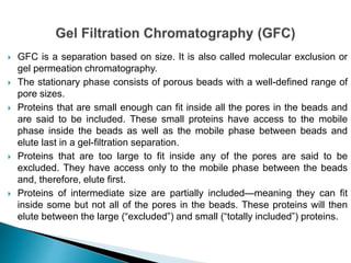  GFC is a separation based on size. It is also called molecular exclusion or
gel permeation chromatography.
 The stationary phase consists of porous beads with a well-defined range of
pore sizes.
 Proteins that are small enough can fit inside all the pores in the beads and
are said to be included. These small proteins have access to the mobile
phase inside the beads as well as the mobile phase between beads and
elute last in a gel-filtration separation.
 Proteins that are too large to fit inside any of the pores are said to be
excluded. They have access only to the mobile phase between the beads
and, therefore, elute first.
 Proteins of intermediate size are partially included—meaning they can fit
inside some but not all of the pores in the beads. These proteins will then
elute between the large (“excluded”) and small (“totally included”) proteins.
 