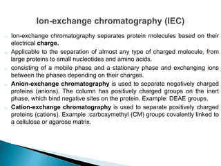 o Ion-exchange chromatography separates protein molecules based on their
electrical charge.
o Applicable to the separation of almost any type of charged molecule, from
large proteins to small nucleotides and amino acids.
o consisting of a mobile phase and a stationary phase and exchanging ions
between the phases depending on their charges.
o Anion-exchange chromatography is used to separate negatively charged
proteins (anions). The column has positively charged groups on the inert
phase, which bind negative sites on the protein. Example: DEAE groups.
o Cation-exchange chromatography is used to separate positively charged
proteins (cations). Example :carboxymethyl (CM) groups covalently linked to
a cellulose or agarose matrix.
 