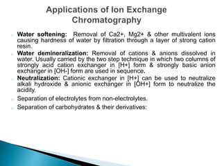 o Water softening: Removal of Ca2+, Mg2+ & other multivalent ions
causing hardness of water by filtration through a layer of strong cation
resin.
o Water demineralization: Removal of cations & anions dissolved in
water. Usually carried by the two step technique in which two columns of
strongly acid cation exchanger in [H+] form & strongly basic anion
exchanger in [OH-] form are used in sequence.
o Neutralization: Cationic exchanger in [H+] can be used to neutralize
alkali hydroxide & anionic exchanger in [OH+] form to neutralize the
acidity.
o Separation of electrolytes from non-electrolytes.
o Separation of carbohydrates & their derivatives:
 