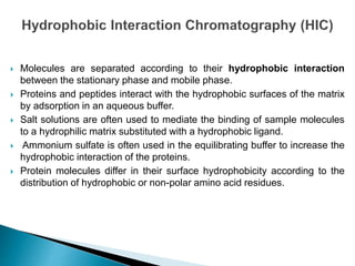  Molecules are separated according to their hydrophobic interaction
between the stationary phase and mobile phase.
 Proteins and peptides interact with the hydrophobic surfaces of the matrix
by adsorption in an aqueous buffer.
 Salt solutions are often used to mediate the binding of sample molecules
to a hydrophilic matrix substituted with a hydrophobic ligand.
 Ammonium sulfate is often used in the equilibrating buffer to increase the
hydrophobic interaction of the proteins.
 Protein molecules differ in their surface hydrophobicity according to the
distribution of hydrophobic or non-polar amino acid residues.
 