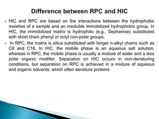  HIC and RPC are based on the interactions between the hydrophobic
moieties of a sample and an insoluble immobilized hydrophobic group. In
HIC, the immobilized matrix is hydrophilic (e.g., Sepharose) substituted
with short chain phenyl or octyl non-polar groups.
 In RPC, the matrix is silica substituted with longer n-alkyl chains such as
C8 and C18. In HIC, the mobile phase is an aqueous salt solution,
whereas in RPC, the mobile phase is usually a mixture of water and a less
polar organic modifier. Separation on HIC occurs in non-denaturing
conditions, but separation on RPC is achieved in a mixture of aqueous
and organic solvents, which often denature proteins
 