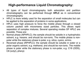High-performance Liquid Chromatography:
 All types of liquid chromatography both adsorption and partition
chromatography can be performed through HPLC as in conventional
chromatography
 HPLC is more widely used for the separation of small molecules but can
be applied to the separation of proteins in some applications.
 HPLC uses high pressure to force the mobile phase through a closed
column packed with micromeres sized particles. This allows rapid
separation of complex mixtures. Several operating modes OF HPLC are
possible. These are:
 Normal phase (NPHPLC); the sample should be soluble in a hydrophobic
solvent, e.g. hexane. and should be non-ionic. The mobile phase is non-
polar while the stationary phase is polar, e.g. silica, cyano, amino.
 Reversed phase (RPHPLC): the sample should be soluble in water or a
poIar organic solvent, e.g. methanol, and should be non-ionic. The mobile
phase is polar while the stationary phase is non-polar, e.g. C18 (ODS),
C8 (octyI), phenyl.
 
