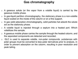 o A gaseous solute (or the vapor from a volatile liquid) is carried by the
gaseous mobile phase.
o In gas-liquid partition chromatography, the stationary phase is a non-volatile
liquid coated on the inside of the column or on a fine support.
o In gas solid adsorption chromatography, solid particles hat adsorb the solute
act as the stationary phase.
o A volatile liquid is injected through a septum into a heated port. Which
volatilizes the sample.
o A gaseous mobile phase carries the sample through the heated column, and
the separated components are detected and recorded.
o GLC is used to separate volatile. non-polar compounds ,substances with
polar groups must be converted to less polar derivatives prior to analysis, in
order to prevent adsorption on the column, resulting in poor resolution and
peak tailing.
Gas chromatography
 