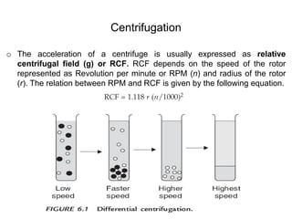 o The acceleration of a centrifuge is usually expressed as relative
centrifugal field (g) or RCF. RCF depends on the speed of the rotor
represented as Revolution per minute or RPM (n) and radius of the rotor
(r). The relation between RPM and RCF is given by the following equation.
Centrifugation
 