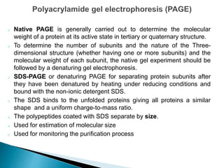 o Native PAGE is generally carried out to determine the molecular
weight of a protein at its active state in tertiary or quaternary structure.
o To determine the number of subunits and the nature of the Three-
dimensional structure (whether having one or more subunits) and the
molecular weight of each subunit, the native gel experiment should be
followed by a denaturing gel electrophoresis.
o SDS-PAGE or denaturing PAGE for separating protein subunits after
they have been denatured by heating under reducing conditions and
bound with the non-ionic detergent SDS.
o The SDS binds to the unfolded proteins giving all proteins a similar
shape and a uniform charge-to-mass ratio.
o The polypeptides coated with SDS separate by size.
o Used for estimation of molecular size
o Used for monitoring the purification process
 