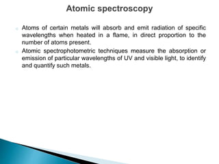 o Atoms of certain metals will absorb and emit radiation of specific
wavelengths when heated in a flame, in direct proportion to the
number of atoms present.
o Atomic spectrophotometric techniques measure the absorption or
emission of particular wavelengths of UV and visible light, to identify
and quantify such metals.
 