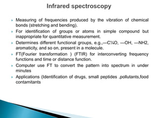  Measuring of frequencies produced by the vibration of chemical
bonds (stretching and bending).
 For identification of groups or atoms in simple compound but
inappropriate for quantitative measurement.
 Determines different functional groups, e.g.,—C¼O, —OH, —NH2,
aromaticity, and so on, present in a molecule.
 FT(Fourier transformation ) (FTIR) for interconverting frequency
functions and time or distance function.
 Computer use FT to convert the pattern into spectrum in under
minutes
 Applications (Identification of drugs, small peptides ,pollutants,food
contamitants
 