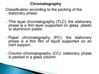 Classification according to the packing of the
stationary phase:
 Thin layer chromatography (TLC): the stationary
phase is a thin layer supported on glass, plastic
or aluminium plates.
 Paper chromatography (PC): the stationary
phase is a thin film of liquid supported on an
inert support.
 Column chromatography (CC): stationary phase
is packed in a glass column.
Chromatography
 