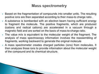  Based on the fragmentation of compounds into smaller units. The resulting
positive ions are then separated according to their mass-to charge ratio .
 A substance is bombarded with an electron beam having sufficient energy
to fragment the molecule. The positive fragments, which are produced
(cations and radical cations) are accelerated in a vacuum through a
magnetic field and are sorted on the basis of mass-to-charge ratio.
 The value m/e is equivalent to the molecular weight of the fragment. The
analysis of mass spectroscopy information involves the reassembling of
fragments, working backward to generate the original molecule
 A mass spectrometer creates charged particles (ions) from molecules. It
then analyzes those ions to provide information about the molecular weight
of the compound and its chemical structure.
 