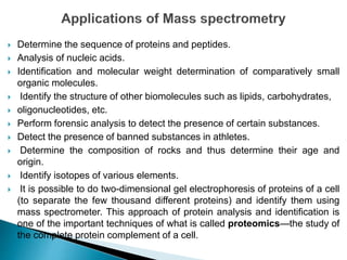  Determine the sequence of proteins and peptides.
 Analysis of nucleic acids.
 Identification and molecular weight determination of comparatively small
organic molecules.
 Identify the structure of other biomolecules such as lipids, carbohydrates,
 oligonucleotides, etc.
 Perform forensic analysis to detect the presence of certain substances.
 Detect the presence of banned substances in athletes.
 Determine the composition of rocks and thus determine their age and
origin.
 Identify isotopes of various elements.
 It is possible to do two-dimensional gel electrophoresis of proteins of a cell
(to separate the few thousand different proteins) and identify them using
mass spectrometer. This approach of protein analysis and identification is
one of the important techniques of what is called proteomics—the study of
the complete protein complement of a cell.
 