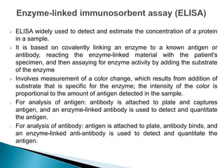  ELISA widely used to detect and estimate the concentration of a protein
in a sample.
 It is based on covalently linking an enzyme to a known antigen or
antibody, reacting the enzyme-linked material with the patient's
specimen, and then assaying for enzyme activity by adding the substrate
of the enzyme
 Involves measurement of a color change, which results from addition of
substrate that is specific for the enzyme; the intensity of the color is
proportional to the amount of antigen detected in the sample.
o For analysis of antigen: antibody is attached to plate and captures
antigen, and an enzyme-linked antibody is used to detect and quantitate
the antigen.
o For analysis of antibody: antigen is attached to plate, antibody binds, and
an enzyme-linked anti-antibody is used to detect and quantitate the
antigen.
 