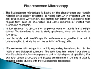 o The fluorescence microscope is based on the phenomenon that certain
material emits energy detectable as visible light when irradiated with the
light of a specific wavelength. The sample can either be fluorescing in its
natural form such as chlorophyll and some minerals, or treated with
fluorescing chemicals.
o In fluorescence microscopy, the sample you want to study is itself the light
source. The technique is used to study specimens, which can be made to
fluoresce.
o used to locate and quantify specific molecules or organelles in a cell. It
can be applied to study the various activities of living cells.
o Fluorescence microscopy is a rapidly expanding technique, both in the
medical and biological sciences. The technique has made it possible to
identify cells and cellular components with a high degree of specificity. For
example, certain antibodies and disease conditions or impurities in organic
material can be studied with the fluorescence microscope.
 