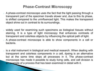 o A phase-contrast microscope uses the fact that the light passing through a
transparent part of the specimen travels slower and, due to this its phase,
is shifted compared to the uninfluenced light. This makes the transparent
object shine out in contrast to its surroundings.
o widely used for examining such specimens as biological tissues without
staining. It is a type of light microscopy that enhances contrasts of
transparent and colorless objects by influencing the optical path of light.
o A phase-contrast microscope is able to show components in a cell or
bacteria.
o is a vital instrument in biological and medical research. When dealing with
transparent and colorless components in a cell, dyeing is an alternative
but at the same time stops all processes in it. The phase-contrast
microscope has made it possible to study living cells, and cell division is
an example of a process that has been examined in detail with it.
 