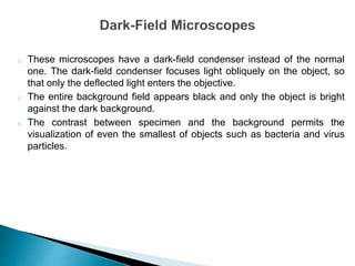 o These microscopes have a dark-field condenser instead of the normal
one. The dark-field condenser focuses light obliquely on the object, so
that only the deflected light enters the objective.
o The entire background field appears black and only the object is bright
against the dark background.
o The contrast between specimen and the background permits the
visualization of even the smallest of objects such as bacteria and virus
particles.
 