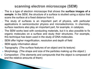 o The is a type of electron microscope that shows the surface images of a
sample. In the SEM, the structure of a surface is studied using a stylus that
scans the surface at a fixed distance from it.
o The study of surfaces is an important part of physics, with particular
applications in semiconductor physics and microelectronics. In chemistry,
surface reactions also play an important part, for example, in catalysis.
o The SEM works best with conducting materials, but it is also possible to fix
organic molecules on a surface and study their structures. For example,
this technique has been used in the study of DNA molecules.
o SEM offer higher magnification, resolution and depth of field
o SEM apply information about
 Topography (The surface features of an object and its texture)
 Morphology (The shape and size of the particles making up the object )
 Composition (The elements and compounds that the object is composed of
and the relative amounts of them)
 