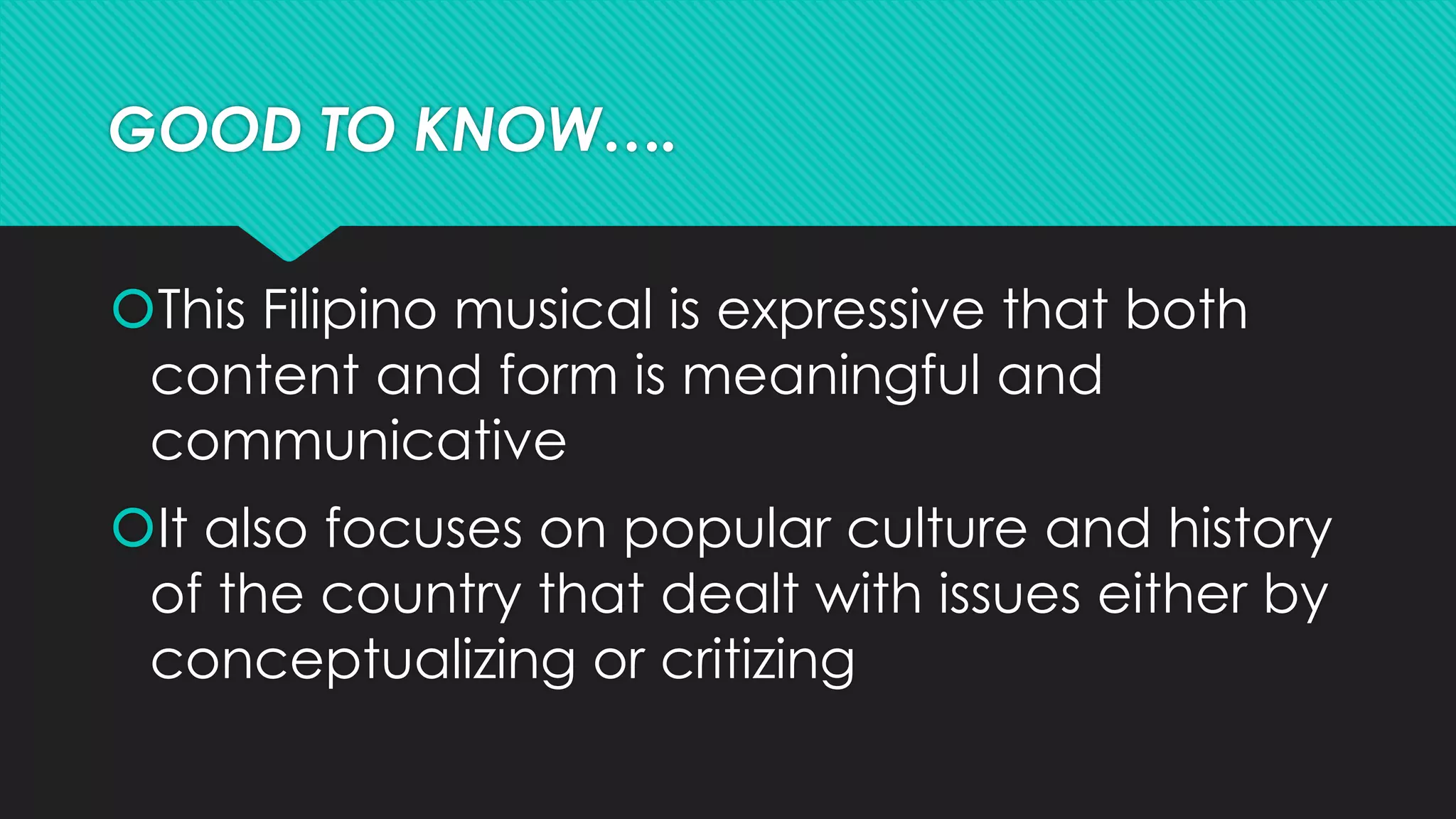 GOOD TO KNOW….
This Filipino musical is expressive that both
content and form is meaningful and
communicative
It also focuses on popular culture and history
of the country that dealt with issues either by
conceptualizing or critizing
 