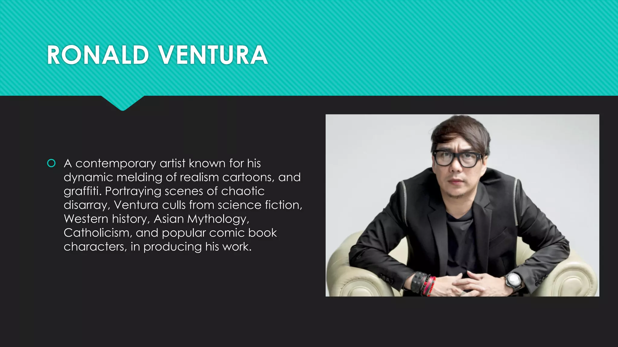 RONALD VENTURA
 A contemporary artist known for his
dynamic melding of realism cartoons, and
graffiti. Portraying scenes of chaotic
disarray, Ventura culls from science fiction,
Western history, Asian Mythology,
Catholicism, and popular comic book
characters, in producing his work.
 