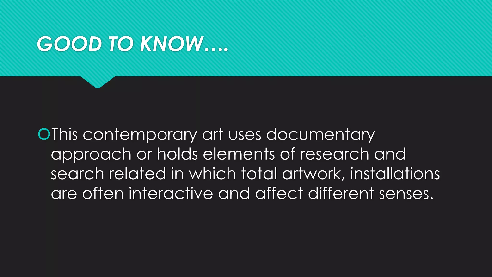GOOD TO KNOW….
This contemporary art uses documentary
approach or holds elements of research and
search related in which total artwork, installations
are often interactive and affect different senses.
 
