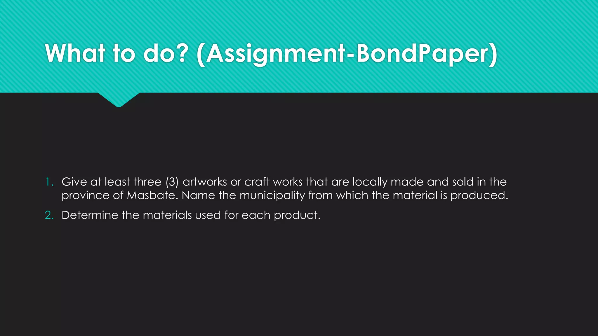 What to do? (Assignment-BondPaper)
1. Give at least three (3) artworks or craft works that are locally made and sold in the
province of Masbate. Name the municipality from which the material is produced.
2. Determine the materials used for each product.
 