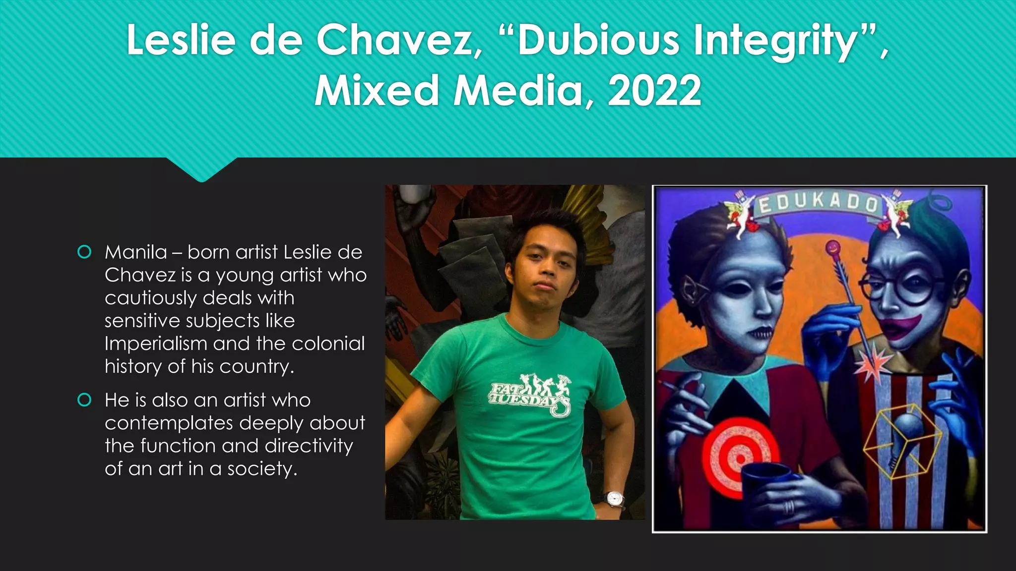 Leslie de Chavez, “Dubious Integrity”,
Mixed Media, 2022
 Manila – born artist Leslie de
Chavez is a young artist who
cautiously deals with
sensitive subjects like
Imperialism and the colonial
history of his country.
 He is also an artist who
contemplates deeply about
the function and directivity
of an art in a society.
 