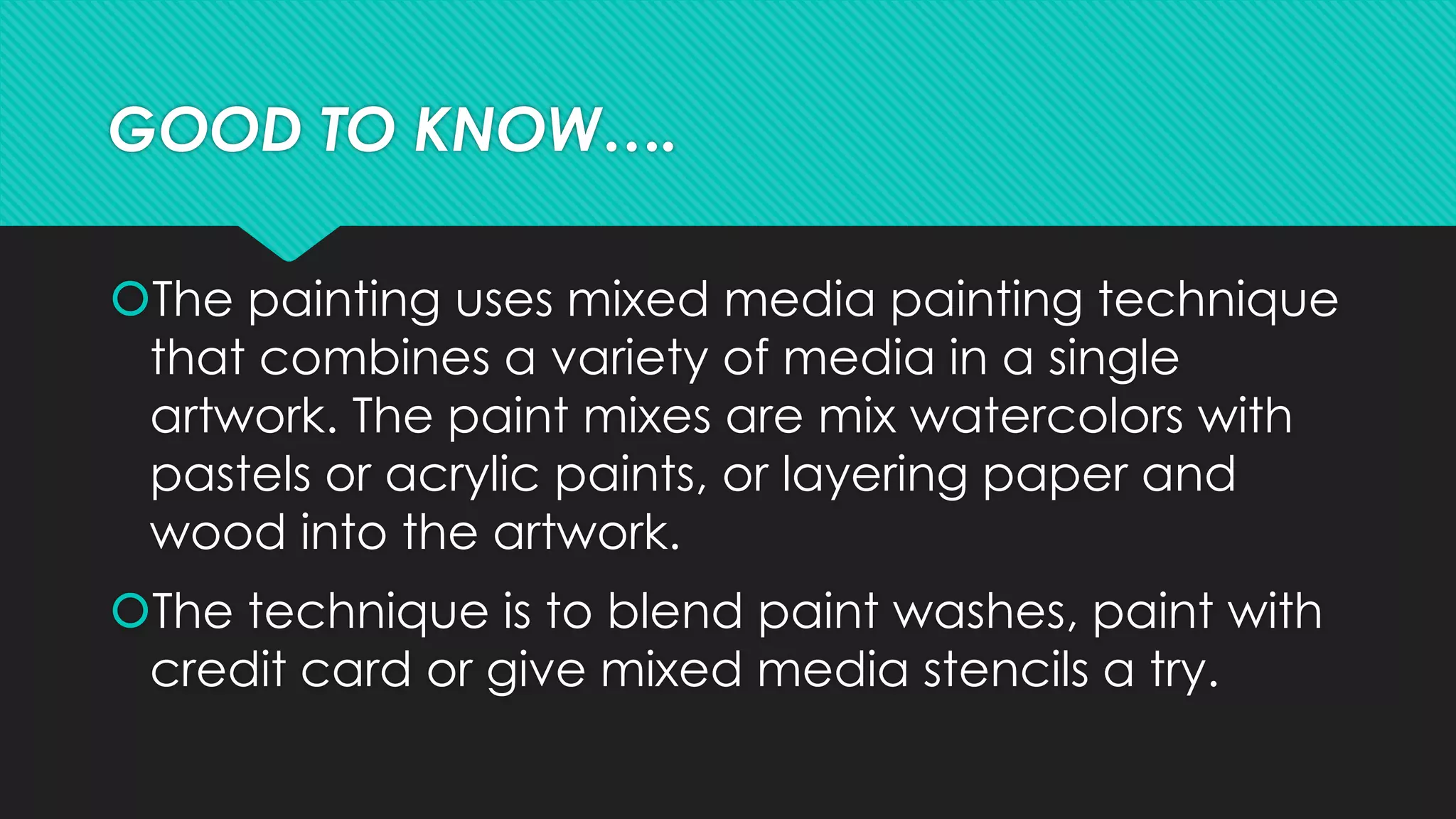 GOOD TO KNOW….
The painting uses mixed media painting technique
that combines a variety of media in a single
artwork. The paint mixes are mix watercolors with
pastels or acrylic paints, or layering paper and
wood into the artwork.
The technique is to blend paint washes, paint with
credit card or give mixed media stencils a try.
 