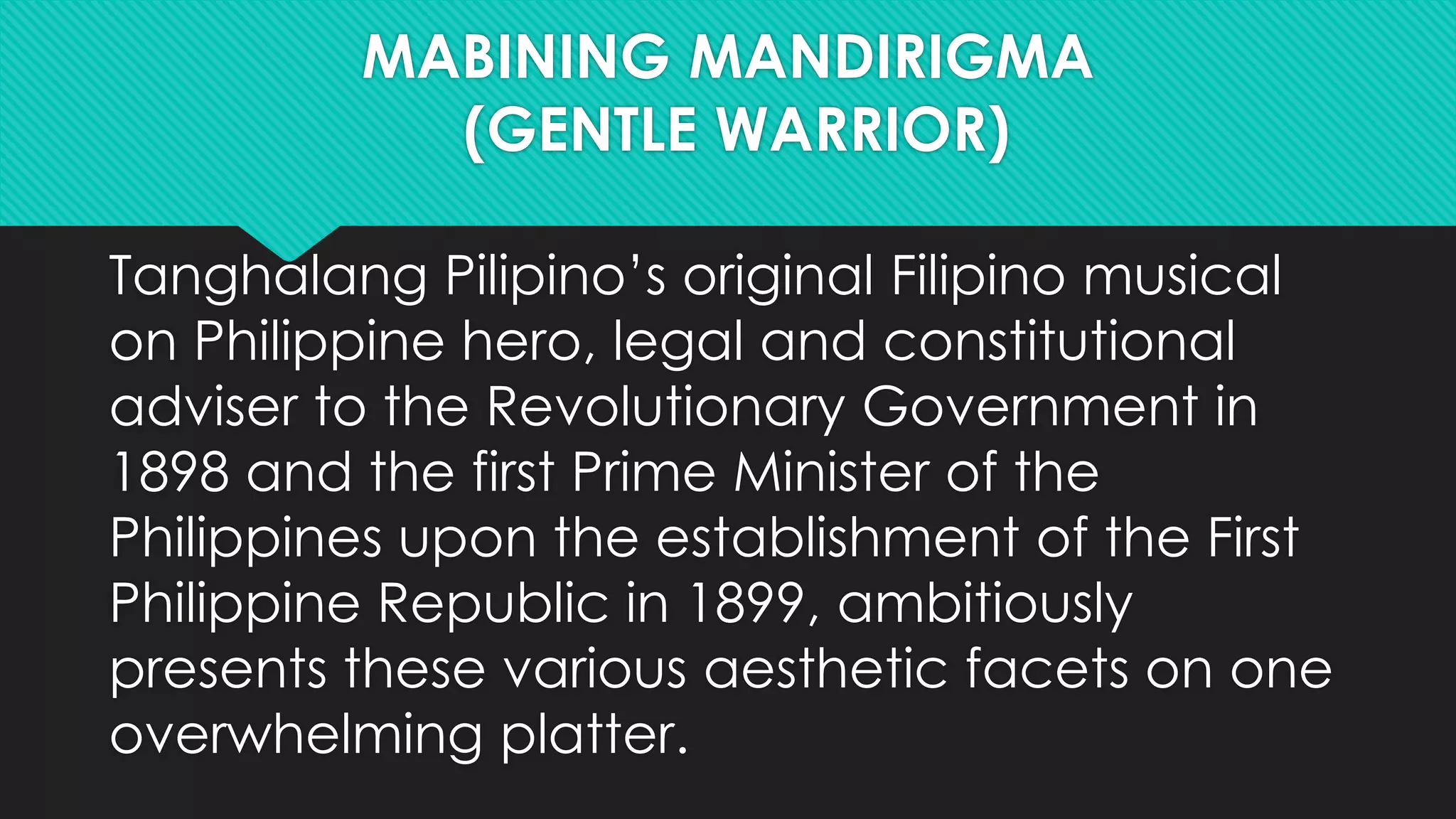 MABINING MANDIRIGMA
(GENTLE WARRIOR)
Tanghalang Pilipino’s original Filipino musical
on Philippine hero, legal and constitutional
adviser to the Revolutionary Government in
1898 and the first Prime Minister of the
Philippines upon the establishment of the First
Philippine Republic in 1899, ambitiously
presents these various aesthetic facets on one
overwhelming platter.
 