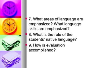  7. What areas of language are7. What areas of language are
emphasized? What languageemphasized? What language
skills are emphasized?skills are emphasized?
 8. What is the role of the8. What is the role of the
students’ native language?students’ native language?
 9. How is evaluation9. How is evaluation
accomplished?accomplished?
 